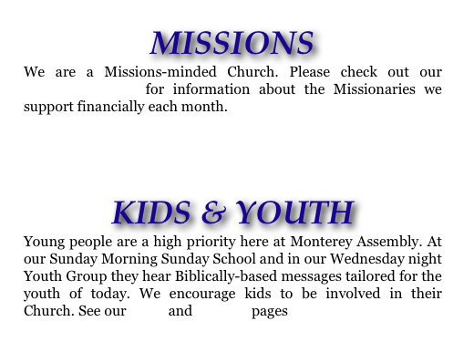 MISSIONS
We are a Missions-minded Church. Please check out our MISSIONS PAGE for information about the Missionaries we support financially each month.


KIDS & YOUTH
Young people are a high priority here at Monterey Assembly. At our Sunday Morning Sunday School and in our Wednesday night Youth Group they hear Biblically-based messages tailored for the youth of today. We encourage kids to be involved in their Church. See our KIDS and YOUTH pages
